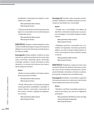 54 
ponibilização e dinamização das coleções na inter-relação 
com a cidade. 
Meta quantitativa: Ação contínua. 
Meta temporal: 10 anos. 
• Capacitar profissionais na área de museus para dia-logar 
com a comunidade e com as redes de pesquisa 
e cooperação técnica. 
Meta quantitativa: Ação contínua. 
Meta temporal: 10 anos. 
Diretriz 03 : Assegurar a democratização do conhe-cimento 
nos diferentes espaços museais, promovendo os 
diálogos e as trocas interculturais que contribuam para a 
formação do cidadão. 
Estratégia 01: Ampliar, qualificar e melhorar os inves-timentos 
nos quadros de profissionais de museus (edu-cador, 
conservador, pesquisador, gestor, restaurador, 
museólogo, arquiteto e outros), priorizando as ações 
educativas e os serviços sócio-culturais dos museus e 
demais espaços de memória. 
Ações: 
• Realizar concursos públicos e formação continua-da 
do corpo técnico-científico. 
Meta quantitativa: Ação contínua. 
Meta temporal: 10 anos. 
• Envidar esforços para a estruturação de espaços 
museais garantindo acessibilidade à sociedade, in-cluindo 
reformas, construções, restaurações de 
bens móveis e imóveis; e aquisição de equipamen-tos 
e acervos. 
Meta quantitativa: Ação contínua. 
Meta temporal: 10 anos. 
Estratégia 02: Fomentar ações de pesquisa técnico-científica, 
abalizando as atividades educativas de comu-nicação 
em intercâmbio com a comunidade. 
Ações: 
• Interagir com as comunidades, com objetivo de 
identificar as demandas necessárias para os proces-sos 
museológicos e a formação de agentes multipli-cadores. 
Meta quantitativa: Ação contínua. 
Meta temporal: 10 anos. 
• Estabelecer parcerias e intercâmbios com a so-ciedade 
civil organizada, instituições particulares, 
públicas, nos níveis municipal, estadual, federal, na-cional 
e internacional nas áreas científicas, técnicas 
e culturais. 
Meta quantitativa: Ação contínua. 
Meta temporal: 10 anos. 
Diretriz 04 : Estabelecer o espaço do museu como 
mecanismo dinâmico de referência cultural para as cida-des, 
como um bem simbólico necessário para a afirma-ção 
de identidades, valorizando a memória e os saberes, 
promovendo a integração das comunidades locais. 
Estratégia 01: Sensibilizar a comunidade e os gestores 
de museus para atuarem em conjunto por meio de canais 
de participação permanente nas suas ações. 
Ações: 
• Identificar o perfil das comunidades existentes no 
entorno dos museus, por meio de um diagnóstico 
participativo. 
Meta quantitativa: Até 50% dos museus com diag-nóstico 
participativo implantado. 
Meta temporal: 05 anos. 
EIXO II - Cultura, cidade e cidadania 
 