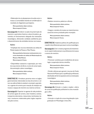 55 
• Elaboração de um planejamento de ações entre o 
museu e a comunidade, levando em consideração os 
resultados do diagnóstico participativo. 
Meta quantitativa: Ação contínua. 
Meta temporal: 10 anos. 
Estratégia 02: Fortalecer as ações de preservação de 
memória e patrimônio histórico cultural brasileiro, ga-rantindo 
um funcionamento adequado das instituições 
museológicas, oferecendo condições satisfatórias para 
o desenvolvimento das atividades técnicas nos museus. 
Ações: 
• Ampliação dos recursos destinados aos editais de 
Modernização de Museus e Mais Museus. 
Meta quantitativa: Aumentar continuamente os re-cursos 
destinados aos editais de Modernização de 
Museus e Mais Museus. 
Meta temporal: 10 anos. 
• Disponibilizar assessoria e capacitação, por meio 
do corpo técnico do Ibram, na área de conservação, 
documentação e plano museológico. 
Meta quantitativa: Ação contínua. 
Meta temporal: 10 anos. 
Diretriz 05 : Fortalecer parcerias entre os órgãos 
governamentais relacionados às áreas de turismo e cul-tura 
nas esferas federal, estadual e municipal e operado-ras 
e agentes de turismo para inserção da visitação aos 
museus e espaços de memória nos roteiros turísticos. 
Estratégia 01: Capacitar os agentes da rede produtiva 
do turismo (guias de turismo, setor hoteleiro, taxistas, 
transportes alternativos, restaurantes, lanchonetes, ba-res) 
e monitores credenciados pelos órgãos responsá-veis 
pelo turismo. 
Ações: 
• Realizar encontros, palestras e oficinas. 
Meta quantitativa: Ação contínua. 
Meta temporal: 10 anos. 
• Integrar a temática de museus ao material promo-cional 
de turismo produzido pelos municípios. 
Meta quantitativa: Ação contínua. 
Meta temporal: 10 anos. 
Diretriz 06 : Implantar políticas de qualificação para 
o quadro de profissionais que atuam na área museológica. 
Estratégia 01: Criar e manter programas de investimen-to 
em capital intelectual para os profissionais de museus 
e centros de memória. 
Ações: 
• Promover convênios para transferência de tecno-logia 
e cooperação técnico-científica. 
Meta quantitativa: Ação contínua. 
Meta temporal: 10 anos. 
• Envidar esforços para garantir recursos do Fundo 
Nacional de Museus para a qualificação profissional, 
distribuídos de forma equitativa entre as instituições 
museológicas. 
Meta quantitativa: Ação contínua. 
Meta temporal: 10 anos. 
Estratégia 02: Articular a criação e ampliar a oferta 
de cursos de qualificação profissional na área museoló-gica 
e afins. 
Ações: 
• Articular a criação de cursos de graduação e pós-graduação 
em Museologia e áreas afins. 
EIXO II - Cultura, cidade e cidadania 
 