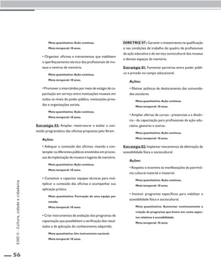56 
Meta quantitativa: Ação contínua. 
Meta temporal: 10 anos. 
• Organizar oficinas e treinamentos que viabilizem 
o aperfeiçoamento técnico dos profissionais de mu-seus 
e centros de memória. 
Meta quantitativa: Ação contínua. 
Meta temporal: 10 anos. 
• Promover o intercâmbio por meio de estágio de ca-pacitação 
em serviço entre instituições museais em 
todos os níveis do poder público, instituições priva-das 
e organizações sociais. 
Meta quantitativa: Ação contínua. 
Meta temporal: 10 anos. 
Estratégia 03: Ampliar, reestruturar e avaliar o con-teúdo 
programático das oficinas propostas pelo Ibram. 
Ações: 
• Adequar o conteúdo das oficinas, visando a con-templar 
os diferentes públicos envolvidos em proces-sos 
de implantação de museus e lugares de memória. 
Meta quantitativa: Ação contínua. 
Meta temporal: 10 anos. 
• Constituir e capacitar equipes técnicas para mul-tiplicar 
o conteúdo das oficinas e acompanhar sua 
aplicação prática. 
Meta quantitativa: Formação de uma equipe por 
estado. 
Meta temporal: 10 anos. 
• Criar instrumentos de avaliação dos programas de 
capacitação que possibilitem a verificação dos resul-tados 
e da aplicação do conhecimento adquirido. 
Meta quantitativa: Um instrumento nacional. 
Meta temporal: 10 anos. 
Diretriz 07 : Garantir o investimento na qualificação 
e nas condições de trabalho do quadro de profissionais 
da ação educativa e do serviço sociocultural dos museus 
e demais espaços da memória. 
Estratégia 01: Fomentar parcerias entre poder públi-co 
e privado no campo educacional. 
Ações: 
• Efetivar políticas de deslocamento das comunida-des 
escolares. 
Meta quantitativa: Ação contínua. 
Meta temporal: 10 anos. 
• Ampliar ofertas de cursos - presenciais e a distân-cia 
- de capacitação para profissionais da ação edu-cativa, 
gestores e outros. 
Meta quantitativa: Ação contínua. 
Meta temporal: 10 anos. 
Estratégia 02: Implantar mecanismos de efetivação de 
acessibilidade física e sociocultural. 
Ações: 
• Respeito e incentivo às manifestações do patrimô-nio 
cultural material e imaterial. 
Meta quantitativa: Ação contínua. 
Meta temporal: 10 anos. 
• Instituir programas específicos para viabilizar a 
acessibilidade física e sociocultural. 
Meta quantitativa: Aumentar continuamente a 
criação de programas que levem em conta aspec-tos 
relativos à acessibilidade. 
Meta temporal: 10 anos. 
EIXO II - Cultura, cidade e cidadania 
 