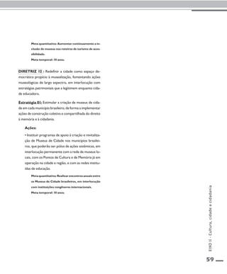 59 
Meta quantitativa: Aumentar continuamente a in-clusão 
de museus nos roteiros de turismo de aces-sibilidade. 
Meta temporal: 10 anos. 
Diretriz 12 : Redefinir a cidade como espaço de-mocrático 
propício à musealização, fomentando ações 
museológicas de largo espectro, em interlocução com 
estratégias patrimoniais que a legitimem enquanto cida-de 
educadora. 
Estratégia 01: Estimular a criação de museus de cida-de 
em cada município brasileiro, de forma a implementar 
ações de construção coletiva e compartilhada do direito 
à memória e à cidadania. 
Ações: 
• Instituir programas de apoio à criação e revitaliza-ção 
de Museus de Cidade nos municípios brasilei-ros, 
que poderão ser pólos de ações sistêmicas, em 
interlocução permanente com a rede de museus lo-cais, 
com os Pontos de Cultura e de Memória já em 
operação na cidade e região, e com as redes institu-ídas 
de educação. 
Meta quantitativa: Realizar encontros anuais entre 
os Museus de Cidade brasileiros, em interlocução 
com instituições congêneres internacionais. 
Meta temporal: 10 anos. 
EIXO II - Cultura, cidade e cidadania 
 
