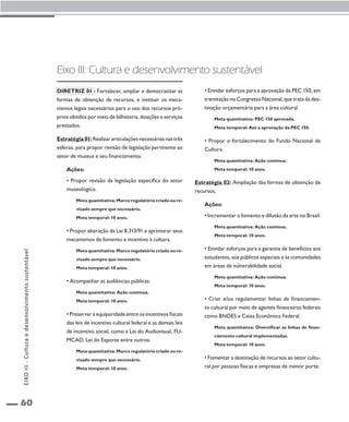 60 
Eixo III: Cultura e desenvolvimento sustentável 
Diretriz 01 : Fortalecer, ampliar e democratizar as 
formas de obtenção de recursos, e instituir os meca-nismos 
legais necessários para o uso dos recursos pró-prios 
obtidos por meio de bilheteria, doações e serviços 
prestados. 
Estratégia 01: Realizar articulações necessárias nas três 
esferas, para propor revisão de legislação pertinente ao 
setor de museus e seu financiamento. 
Ações: 
• Propor revisão da legislação específica do setor 
museológico. 
Meta quantitativa: Marco regulatório criado ou re-visado 
sempre que necessário. 
Meta temporal: 10 anos. 
• Propor alteração da Lei 8.313/91 e aprimorar seus 
mecanismos de fomento e incentivo à cultura. 
Meta quantitativa: Marco regulatório criado ou re-visado 
sempre que necessário. 
Meta temporal: 10 anos. 
• Acompanhar as audiências públicas. 
Meta quantitativa: Ação contínua. 
Meta temporal: 10 anos. 
• Preservar a equiparidade entre os incentivos fiscais 
das leis de incentivo cultural federal e as demais leis 
de incentivo social, como a Lei do Audiovisual, FU-MCAD, 
Lei do Esporte entre outros. 
Meta quantitativa: Marco regulatório criado ou re-visado 
sempre que necessário. 
Meta temporal: 10 anos. 
• Envidar esforços para a aprovação da PEC 150, em 
tramitação no Congresso Nacional, que trata da des-tinação 
orçamentária para a área cultural. 
Meta quantitativa: PEC 150 aprovada. 
Meta temporal: Até a aprovação da PEC 150. 
• Propor o fortalecimento do Fundo Nacional de 
Cultura. 
Meta quantitativa: Ação contínua. 
Meta temporal: 10 anos. 
Estratégia 02: Ampliação das formas de obtenção de 
recursos. 
Ações: 
• Incrementar o fomento e difusão da arte no Brasil. 
Meta quantitativa: Ação contínua. 
Meta temporal: 10 anos. 
• Envidar esforços para a garantia de benefícios aos 
estudantes, aos públicos especiais e às comunidades 
em áreas de vulnerabilidade social. 
Meta quantitativa: Ação contínua. 
Meta temporal: 10 anos. 
• Criar e/ou regulamentar linhas de financiamen-to 
cultural por meio de agentes financeiros federais 
como BNDES e Caixa Econômica Federal. 
Meta quantitativa: Diversificar as linhas de finan-ciamento 
cultural implementadas. 
Meta temporal: 10 anos. 
• Fomentar a destinação de recursos ao setor cultu-ral 
por pessoas físicas e empresas de menor porte. 
EIXO III - Cultura e desenvolvimento sustentável 
 