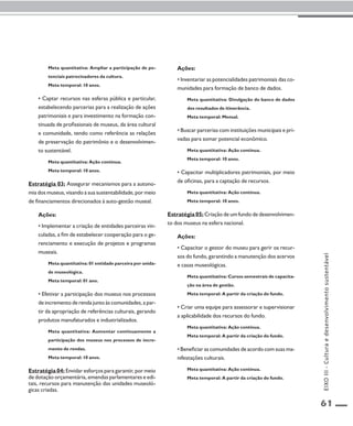 61 
Meta quantitativa: Ampliar a participação de po-tenciais 
patrocinadores da cultura. 
Meta temporal: 10 anos. 
• Captar recursos nas esferas pública e particular, 
estabelecendo parcerias para a realização de ações 
patrimoniais e para investimento na formação con-tinuada 
de profissionais de museus, da área cultural 
e comunidade, tendo como referência as relações 
de preservação do patrimônio e o desenvolvimen-to 
sustentável. 
Meta quantitativa: Ação contínua. 
Meta temporal: 10 anos. 
Estratégia 03: Assegurar mecanismos para a autono-mia 
dos museus, visando a sua sustentabilidade, por meio 
de financiamentos direcionados à auto-gestão museal. 
Ações: 
• Implementar a criação de entidades parceiras vin-culadas, 
a fim de estabelecer cooperação para o ge-renciamento 
e execução de projetos e programas 
museais. 
Meta quantitativa: 01 entidade parceira por unida-de 
museológica. 
Meta temporal: 01 ano. 
• Efetivar a participação dos museus nos processos 
de incremento de renda junto às comunidades, a par-tir 
da apropriação de referências culturais, gerando 
produtos manufaturados e industrializados. 
Meta quantitativa: Aumentar continuamente a 
participação dos museus nos processos de incre-mento 
de rendas. 
Meta temporal: 10 anos. 
Estratégia 04: Envidar esforços para garantir, por meio 
de dotação orçamentária, emendas parlamentares e edi-tais, 
recursos para manutenção das unidades museoló-gicas 
criadas. 
Ações: 
• Inventariar as potencialidades patrimoniais das co-munidades 
para formação de banco de dados. 
Meta quantitativa: Divulgação do banco de dados 
dos resultados de itinerância. 
Meta temporal: Mensal. 
• Buscar parcerias com instituições municipais e pri-vadas 
para somar potencial econômico. 
Meta quantitativa: Ação contínua. 
Meta temporal: 10 anos. 
• Capacitar multiplicadores patrimoniais, por meio 
de oficinas, para a captação de recursos. 
Meta quantitativa: Ação contínua. 
Meta temporal: 10 anos. 
Estratégia 05: Criação de um fundo de desenvolvimen-to 
dos museus na esfera nacional. 
Ações: 
• Capacitar o gestor do museu para gerir os recur-sos 
do fundo, garantindo a manutenção dos acervos 
e casas museológicas. 
Meta quantitativa: Cursos semestrais de capacita-ção 
na área de gestão. 
Meta temporal: A partir da criação do fundo. 
• Criar uma equipe para assessorar e supervisionar 
a aplicabilidade dos recursos do fundo. 
Meta quantitativa: Ação contínua. 
Meta temporal: A partir da criação do fundo. 
• Beneficiar as comunidades de acordo com suas ma-nifestações 
culturais. 
Meta quantitativa: Ação contínua. 
Meta temporal: A partir da criação do fundo. 
EIXO III - Cultura e desenvolvimento sustentável 
 