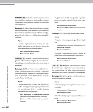 62 
Diretriz 02 : Implantar mecanismos estruturantes 
que possibilitem a educação, preservação, proteção, 
conservação, acesso, fomento e difusão do patrimônio 
cultural e natural. 
Estratégia 01: Elaborar diagnóstico referente à acessibi-lidade 
nos museus de forma interinstitucional, identifican-do 
necessidades específicas de cada unidade museológica, 
garantindo informações para viabilizar a interação públi-co/ 
museu. 
Ações: 
• Ampliar e implementar novas parcerias com insti-tuições 
educacionais de nível técnico e superior de 
ensino além de instituições empresariais. 
Meta quantitativa: Ação contínua. 
Meta temporal: 10 anos. 
Diretriz 03 : Implantar e manter unidades museoló-gicas 
em todas as cidades e regiões do país com poten-cialidades 
patrimoniais históricas, culturais, turísticas e 
ambientais. 
Estratégia 01: Adotar sistema de exposições itineran-tes 
por meio de deslocamento rodoviário e hidroviário, 
com percurso pelas margens das comunidades ribeiri-nhas, 
estabelecendo paradas já estabelecidas em proje-to. 
(ex.: Pontos de Cultura). 
Ações: 
• Adaptar embarcação e carreta com estrutura es-pecífica 
museal para abrigar exposições itinerantes 
com acervo da fauna, da flora e tradições das bacias 
hidrográficas dos rios navegáveis. 
Meta quantitativa: 01 embarcação e 01 carreta 
adaptadas para atender exposições itinerantes. 
Meta temporal: Em atendimento às exposições iti-nerantes. 
• Registro audiovisual da passagem das exposições 
pelas comunidades, que poderá gerar outras expo-sições. 
Meta quantitativa: Ação contínua. 
Meta temporal: Em atendimento às exposições iti-nerantes. 
Estratégia 02: Criar núcleos da diversidade cultural. 
Ações: 
• Implantar mitotecas para salvaguardar a tradição 
oral. 
Meta quantitativa: Aumentar continuamente a im-plantação 
de mitotecas. 
Meta temporal: 10 anos. 
• Fomentar a transmissão dos fazeres e saberes re-gionais 
para a sustentabilidade das comunidades. 
Meta quantitativa: Ação contínua. 
Meta temporal: 10 anos. 
Diretriz 04 : Assegurar que os museus e espaços 
de memória sejam importantes ferramentas de educa-ção, 
conscientização e de ações transversais de desen-volvimento 
cultural, social e econômico, regional e local. 
Estratégia 01: Implantar gestão museal visando o de-senvolvimento 
sustentável local. 
Ações: 
• Promover programas de gestão museal nas co-munidades. 
Meta quantitativa: Ação contínua. 
Meta temporal: 10 anos. 
• Difundir e divulgar a produção cultural local e re-gional. 
Meta quantitativa: Ação contínua. 
Meta temporal: 10 anos. 
EIXO III - Cultura e desenvolvimento sustentável 
 