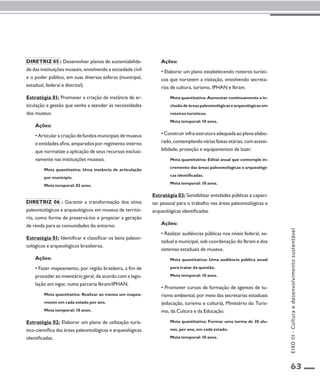 63 
Diretriz 05 : Desenvolver planos de sustentabilida-de 
das instituições museais, envolvendo a sociedade civil 
e o poder público, em suas diversas esferas (municipal, 
estadual, federal e distrital). 
Estratégia 01: Promover a criação de instância de ar-ticulação 
e gestão que venha a atender às necessidades 
dos museus. 
Ações: 
• Articular a criação de fundos municipais de museus 
e entidades afins, amparados por regimento interno 
que normatize a aplicação de seus recursos exclusi-vamente 
nas instituições museais. 
Meta quantitativa: Uma instância de articulação 
por município. 
Meta temporal: 02 anos. 
Diretriz 06 : Garantir a transformação dos sítios 
paleontológicos e arqueológicos em museus de territó-rio, 
como forma de preservá-los e propiciar a geração 
de renda para as comunidades do entorno. 
Estratégia 01: Identificar e classificar os bens paleon-tológicos 
e arqueológicos brasileiros. 
Ações: 
• Fazer mapeamento, por região brasileira, a fim de 
proceder ao inventário geral, de acordo com a legis-lação 
em vigor, numa parceria Ibram/IPHAN. 
Meta quantitativa: Realizar ao menos um mapea-mento 
em cada estado por ano. 
Meta temporal: 10 anos. 
Estratégia 02: Elaborar um plano de utilização turís-tico- 
científica das áreas paleontológicas e arqueológicas 
identificadas. 
Ações: 
• Elaborar um plano estabelecendo roteiros turísti-cos 
que norteiem a visitação, envolvendo secreta-rias 
de cultura, turismo, IPHAN e Ibram. 
Meta quantitativa: Aumentar continuamente a in-clusão 
de áreas paleontológicas e arqueológicas em 
roteiros turísticos. 
Meta temporal: 10 anos. 
• Construir infra-estrutura adequada ao plano elabo-rado, 
contemplando várias faixas etárias, com acessi-bilidade, 
proteção e equipamentos de lazer. 
Meta quantitativa: Edital anual que contemple in-cremento 
das áreas paleontológicas e arqueológi-cas 
identificadas. 
Meta temporal: 10 anos. 
Estratégia 03: Sensibilizar entidades públicas e capaci-tar 
pessoal para o trabalho nas áreas paleontológicas e 
arqueológicas identificadas. 
Ações: 
• Realizar audiências públicas nos níveis federal, es-tadual 
e municipal, sob coordenação do Ibram e dos 
sistemas estaduais de museus. 
Meta quantitativa: Uma audiência pública anual 
para tratar da questão. 
Meta temporal: 10 anos. 
• Promover cursos de formação de agentes de tu-rismo 
ambiental, por meio das secretarias estaduais 
(educação, turismo e cultura), Ministério do Turis-mo, 
da Cultura e da Educação. 
Meta quantitativa: Formar uma turma de 30 alu-nos, 
por ano, em cada estado. 
Meta temporal: 10 anos. 
EIXO III - Cultura e desenvolvimento sustentável 
 