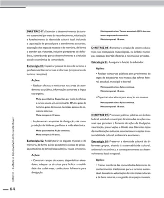 64 
Diretriz 07 : Estimular o desenvolvimento do turis-mo 
sustentável por meio do reconhecimento, valorização 
e fortalecimento da identidade cultural local, incluindo 
a capacitação de pessoal para o atendimento ao turista, 
adaptação dos espaços museais e de memória, de forma 
a atender aos visitantes, inclusive portadores de defici-ência, 
contribuindo para o desenvolvimento e a inclusão 
social e econômica da comunidade. 
Estratégia 01: Capacitar pessoal da área de turismo e 
profissionais liberais formais e informais (empresários do 
turismo receptivo). 
Ações: 
• Realizar oficinas e minicursos nas áreas de aten-dimento 
ao público, informações ao turista e língua 
estrangeira. 
Meta quantitativa: Capacitar, por meio de oficinas 
e cursos anuais, um percentual de 30% dos guias de 
turismo, guias de museus, taxistas e pessoas do co-mércio 
informal. 
Meta temporal: 10 anos. 
• Implementar campanhas de divulgação, tais como 
produção de folderes, panfletos e mídia eletrônica. 
Meta quantitativa: Ação contínua. 
Meta temporal: 10 anos. 
Estratégia 02: Reestruturar os espaços museais e de 
memória, de forma que se possibilite o acesso de pesso-as 
portadoras de deficiências auditivas, visuais e motoras. 
Ações: 
• Construir rampas de acesso, disponibilizar eleva-dores, 
adequar os circuitos para facilitar a mobili-dade 
dos cadeirantes, confeccionar folheteria para 
divulgação. 
Meta quantitativa: Tornar acessíveis 100% dos mu-seus 
e espaços de memória. 
Meta temporal: 10 anos. 
Diretriz 08 : Fomentar a criação de setores educa-tivos 
nas instituições museológicas, no âmbito munici-pal, 
estadual, distrital e federal, e nos museus privados. 
Estratégia 01: Assegurar a função do educador. 
Ações: 
• Realizar concursos públicos para provimento de 
vagas de educadores nos museus das esferas fede-ral, 
estadual, municipal e distrital. 
Meta quantitativa: Ação contínua. 
Meta temporal: 10 anos. 
• Capacitar educadores para atuação em museus. 
Meta quantitativa: Ação contínua. 
Meta temporal: 10 anos. 
Diretriz 09 : Promover políticas públicas, em âmbito 
federal, estadual e municipal, direcionadas às ações mu-seais 
que garantam o fomento de ações de divulgação, 
valorização, preservação e difusão dos diferentes tipos 
de manifestações culturais, associando estas ações à sus-tentabilidade 
cultural, ambiental e econômica. 
Estratégia 01: Preservar a identidade cultural de di-ferentes 
grupos, visando à sustentabilidade cultural, 
ambiental e econômica, e consequentemente ao desen-volvimento 
local e regional. 
Ações: 
• Treinar membros das comunidades detentoras de 
conhecimentos tradicionais para o turismo susten-tável, 
baseado na valorização de referências culturais 
e de bens naturais, e na gestão de espaços museais. 
EIXO III - Cultura e desenvolvimento sustentável 
 