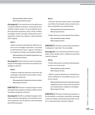 65 
Meta quantitativa: Ação contínua. 
Meta temporal: Ação contínua. 
Estratégia 02: Criar mecanismos de articulação entre 
as políticas públicas de fomento e financiamento dire-cionadas 
às ações museais e às outras políticas das es-feras 
educacional, econômica, social, cultural, científica, 
tecnológica, turística e de saúde, relacionando-as estra-tegicamente, 
tendo como objetivo o desenvolvimento 
local e regional. 
Ações: 
• Aplicar as ações de valorização das referências cul-turais 
como estratégias importantes no processo 
de desenvolvimento local e regional, inserindo-as 
em campanhas vinculadas a outras políticas públicas. 
Meta quantitativa: 01 campanha integrada por ano. 
Meta temporal: 10 anos. 
Estratégia 03: Incentivar parcerias entre cursos de gra-duação 
em Museologia e áreas afins com instituições mu-seológicas 
e culturais. 
Ações: 
• Implantar programas educativos transversais que 
contemplem o patrimônio cultural aliados à educa-ção 
formal e não-formal. 
Meta quantitativa: Programas de alcance estadual. 
Meta temporal: 10 anos. 
Diretriz 10 : Promover a inclusão social por meio de 
um programa que assegure a produção e difusão cultural 
dos saberes dos grupos vulneráveis. 
Estratégia 01: Identificar a produção dos grupos vulne-ráveis 
e promover interação por meio de oficinas, semi-nários 
e palestras, a fim de valorizar a cultura produzida 
pelos diferentes grupos. 
Ações: 
• Promover seminários sobre museu e comunidade 
com oficinas de artesanato onde os mestres de sa-beres 
compartilham seus conhecimentos. 
Meta quantitativa: 02 seminários por ano. 
Meta temporal: 10 anos. 
• Realizar feiras para comercialização dos produtos. 
Meta quantitativa: Ação contínua. 
Meta temporal: 10 anos. 
Diretriz 11 : Promover a preservação sustentável e 
a utilização do “saber fazer” da comunidade. 
Estratégia 01: Criar mecanismos de fomento da pro-dução 
cultural brasileira para a difusão do patrimônio 
material e imaterial. 
Ações: 
• Envidar esforços para a inclusão da educação patri-monial 
no currículo escolar. 
Meta quantitativa: Ação contínua. 
Meta temporal: 10 anos. 
• Elaborar projetos geradores de conhecimento e 
renda, envolvendo as comunidades em que os mu-seus 
se inserem. 
Meta quantitativa: Aumentar continuamente a par-ticipação 
dos museus nos processos de incremen-to 
de conhecimento e renda para a comunidade. 
Meta temporal: 10 anos. 
Diretriz 12 : Promover inventários participativos, a 
fim de identificar e reconhecer o patrimônio museológi-co 
das comunidades, estimulando a preservação, o turis-mo 
e o desenvolvimento econômico regional. 
EIXO III - Cultura e desenvolvimento sustentável 
 