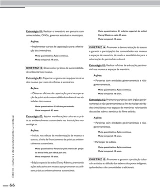 66 
Estratégia 01: Realizar o inventário em parceria com 
universidades, ONGs, governos estaduais e municipais. 
Ações: 
• Implementar cursos de capacitação para a efetiva-ção 
dos inventários. 
Meta quantitativa: Ação contínua. 
Meta temporal: 10 anos. 
Diretriz 13 : Desenvolver práticas de sustentabilida-de 
ambiental nos museus. 
Estratégia 01: Capacitar os gestores e equipes técnicas 
dos museus por meio de oficinas e seminários. 
Ações: 
• Oferecer oficinas de capacitação para incorpora-ção 
de práticas de sustentabilidade ambiental nas ati-vidades 
dos museus. 
Meta quantitativa: 01 oficina por estado. 
Meta temporal: 02 anos. 
Estratégia 02: Apoiar manifestações culturais e prá-ticas 
ambientalmente sustentáveis nas instituições mu-seológicas. 
Ações: 
• Incluir, nos editais de modernização de museus e 
outros, a linha de financiamento de práticas ambien-talmente 
sustentáveis. 
Meta quantitativa: Financiar pelo menos 01 proje-to 
desta linha por edital por ano. 
Meta temporal: 10 anos. 
• Edição especial do edital Darcy Ribeiro, premiando 
ações educativas em museus que promovam ou utili-zem 
práticas ambientalmente sustentáveis. 
Meta quantitativa: 01 edição especial do edital 
Darcy Ribeiro a cada 05 anos. 
Meta temporal: 10 anos. 
Diretriz 14 : Promover a democratização do acesso 
e garantir a participação das comunidades nos museus 
e espaços de memória, de modo a sensibilizá-las para a 
valorização do patrimônio cultural. 
Estratégia 01: Realizar oficinas de educação patrimo-nial 
nos museus e espaços de memória. 
Ações: 
• Parcerias com entidades governamentais e não-governamentais. 
Meta quantitativa: Ação contínua. 
Meta temporal: 10 anos. 
Estratégia 02: Promover parcerias com órgãos gover-namentais 
e não-governamentais a fim de realizar ativida-des 
cineclubistas nos espaços de memórias valorizando 
discussões sobre a temática do filme exibido. 
Ações: 
• Parcerias com entidades governamentais e não-governamentais. 
Meta quantitativa: Ação contínua. 
Meta temporal: 10 anos. 
• Participar de editais. 
Meta quantitativa: Ação contínua. 
Meta temporal: 10 anos. 
Diretriz 15 : Promover e garantir a produção cultu-ral 
e artística e a difusão dos saberes dos povos indígenas, 
quilombolas e de comunidades tradicionais. 
EIXO III - Cultura e desenvolvimento sustentável 
 