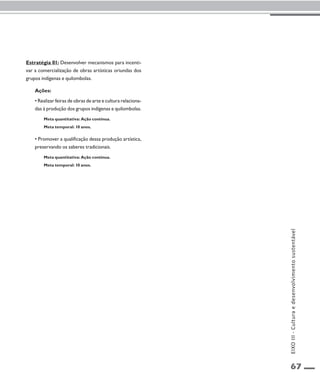 67 
Estratégia 01: Desenvolver mecanismos para incenti-var 
a comercialização de obras artísticas oriundas dos 
grupos indígenas e quilombolas. 
Ações: 
• Realizar feiras de obras de arte e cultura relaciona-das 
à produção dos grupos indígenas e quilombolas. 
Meta quantitativa: Ação contínua. 
Meta temporal: 10 anos. 
• Promover a qualificação dessa produção artística, 
preservando os saberes tradicionais. 
Meta quantitativa: Ação contínua. 
Meta temporal: 10 anos. 
EIXO III - Cultura e desenvolvimento sustentável 
 