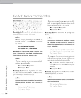 EIXO IV - Cultura e economia criativa 
68 
Eixo IV: Cultura e economia criativa 
Diretriz 01 : Promover políticas públicas que reco-nheçam 
e assegurem a função social dos museus e que 
garantam o financiamento de um fundo setorial nos âm-bitos 
federal, estadual, municipal, e que incentivem a 
participação da iniciativa privada no campo dos museus. 
Estratégia 01: Criar um fundo nacional de fomento à 
sustentabilidade permanente dos museus. 
Ações: 
• Envidar esforços para a criação de um fundo na-cional 
de fomento à sustentabilidade permanente 
dos museus. 
Meta quantitativa: Ação contínua. 
Meta temporal: Até a criação do fundo. 
Estratégia 02: Diversificar as cadeias produtivas, man-tendo 
a qualificação de serviços e as diversas atividades 
comerciais com perspectivas de longo prazo. 
Ações: 
• Formar e capacitar permanentemente, nas locali-dades, 
os agentes das ações. 
Meta quantitativa: Ação contínua. 
Meta temporal: 10 anos. 
Estratégia 03: Criar redes de parceiros para os mu-seus, 
bem como incentivos federais, estaduais, munici-pais 
e distritais que viabilizem esta ação. 
Ações: 
• Envidar esforços para implantação de comitê para 
viabilizar parcerias de museus com a iniciativa pri-vada. 
Meta quantitativa: Ação contínua. 
Meta temporal: 10 anos. 
• Desenvolver campanhas e programas de sensibili-zação 
para a participação de pessoas físicas, visando 
à sustentabilidade financeira dos museus. 
Meta quantitativa: Ação contínua. 
Meta temporal: 10 anos. 
Estratégia 04: Criar mecanismos de renda para os 
museus. 
Ações: 
• Confeccionar produtos das referências culturais 
das localidades em que se situam os museus, que 
gerem renda para manutenção e incremento da es-trutura 
museológica. 
Meta quantitativa: Aumentar continuamente o nú-mero 
de produtos de referências culturais locais. 
Meta temporal: 10 anos. 
• Criar espaços alternativos nos museus cujo acesso 
será mediante a cobrança de taxas simbólicas que 
devem ser destinadas à própria instituição. 
Meta quantitativa: Aumentar continuamente o 
número de museus que disponibilizem espaços al-ternativos. 
Meta temporal: 10 anos. 
Estratégia 05: Capacitar recursos humanos e moder-nizar 
a infraestrutura dos museus. 
Ações: 
• Desenvolver cursos para qualificar o quadro fun-cional 
das instituições. 
Meta quantitativa: Ação contínua. 
Meta temporal: 10 anos. 
 