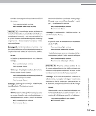 69 
• Envidar esforços para a criação do fundo nacional 
de museus. 
Meta quantitativa: Ação contínua. 
Meta temporal: Até a criação do fundo. 
Diretriz 02 : Criar um Fundo Setorial de Museus em 
âmbito federal, estadual, municipal e distrital voltado para 
entidades governamentais e não governamentais, a fim 
de garantir a sustentabilidade de seus planos museológi-cos 
plurianuais, e destacando a manutenção das institui-ções 
museológicas. 
Estratégia 01: Incentivar os estados e municípios a criar 
alternativas de fomento e financiamento de museus, em 
complementaridade às linhas de financiamento da União. 
Ações: 
• Capacitação de gestores culturais para a área mu-seológica. 
Meta quantitativa: Ação contínua. 
Meta temporal: 10 anos. 
• Elaboração de legislações estaduais, distrital e mu-nicipais 
voltadas para os museus. 
Meta quantitativa: Marco regulatório criado ou re-visado 
sempre que necessário. 
Meta temporal: 10 anos. 
Estratégia 02: Assegurar a realização dos Fóruns Na-cional, 
Estaduais e Municipais de museus. 
Ações: 
• Mobilizar a comunidade, profissionais e pesquisado-res 
para as discussões referentes às políticas para o 
desenvolvimento dos museus e centros de memória. 
Meta quantitativa: Ação contínua. 
Meta temporal: 10 anos. 
• Promover a interlocução entre as instituições pú-blicas 
e privadas em nível federal, estadual e munici-pal 
e a sociedade civil organizada. 
Meta quantitativa: Ação contínua. 
Meta temporal: 10 anos. 
Estratégia 03: Implementar o Fundo Nacional de De-senvolvimento 
dos Museus. 
Ações: 
• Apoiar as ações do Ibram visando à implementa-ção 
do FNDM. 
Meta quantitativa: Ação contínua. 
Meta temporal: Até a criação do fundo. 
• Articular junto aos governos estaduais, distrital e 
municipais a criação de Fundos Setoriais de Museus. 
Meta quantitativa: Ação contínua. 
Meta temporal: Até a criação do fundo. 
Diretriz 03 : Ampliar as políticas de editais da área 
de museus, adequando-as às diversidades regionais, pos-sibilitando 
maior descentralização dos recursos, estabe-lecendo 
o reconhecimento do “custo amazônico”. 
Estratégia 01: Garantir e implementar um fundo es-tadual, 
distrital, municipal e federal para investimentos 
específicos na área de museus, por meio de decreto ou 
de resoluções, assegurando assim ações de Museologia. 
Ações: 
• Reestruturar o item do edital Mais Museus que con-templa 
a criação de museus em municípios com no 
máximo 50 mil habitantes para 150 mil habitantes. 
Meta quantitativa: Edital reestruturado. 
Meta temporal: 01 ano. 
EIXO IV - Cultura e economia criativa 
 