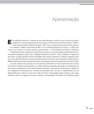 7 
Apresentação 
sta publicação apresenta o resultado de uma ampla discussão no âmbito do setor museal com vistas a 
estabelecer o conjunto de propostas que deram corpo ao Plano Nacional Setorial de Museus – PNSM, o 
qual se integrará ao Plano Nacional de Cultura – PNC, como os demais planos nacionais setoriais culturais. 
E 
Na realidade, o PNSM é decorrência do PNC e da II Conferência Nacional de Cultura – II CNC, bem 
como de seu conjunto de reuniões setoriais, particularmente, a 1a Pré-Conferência de Museus e Memórias. 
É fundamental chamar a atenção para o fato de que o caminho de construção coletiva adotado pelo PNC tor-nou 
possível ao segmento cultural, com a mediação do Ministério da Cultura – MinC, mobilizar-se e organizar-se 
para pensar o próprio segmento de forma estratégica. Essa iniciativa reverberou no âmbito do segmento cultu-ral 
e, como efeito dominó, gerou iniciativas da mesma natureza em setores culturais específicos. Nesse sentido, o 
PNSM compartilhou do mesmo espírito democrático e participativo presente na proposta de construção do PNC. 
O caráter coletivo desse processo de construção ficou evidenciado nos mais variados formatos de instân-cias 
que foram forjadas ou potencializadas, em relação àquelas já constituídas, garantindo que representantes da 
área cultural, especialmente na área museal, pudessem participar, e, dessa forma, contribuir para a reflexão so-bre 
o diagnóstico de demandas, para a avaliação de prioridades, bem como para o estabelecimento de uma 
agenda política para a cultura, no caso, para o setor de museus. A preocupação, sempre presente, é que a agen-da 
política cultural, em especial, a de museus, reafirme a correspondência do Estado com as dinâmicas sociais. 
 