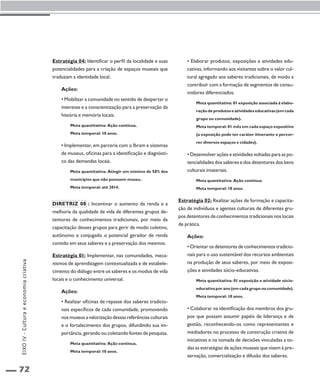 72 
Estratégia 04: Identificar o perfil da localidade e suas 
potencialidades para a criação de espaços museais que 
traduzam a identidade local. 
Ações: 
• Mobilizar a comunidade no sentido de despertar o 
interesse e a conscientização para a preservação da 
história e memória locais. 
Meta quantitativa: Ação contínua. 
Meta temporal: 10 anos. 
• Implementar, em parceria com o Ibram e sistemas 
de museus, oficinas para a identificação e diagnósti-co 
das demandas locais. 
Meta quantitativa: Atingir um mínimo de 50% dos 
municípios que não possuem museu. 
Meta temporal: até 2014. 
Diretriz 08 : Incentivar o aumento da renda e a 
melhoria da qualidade de vida de diferentes grupos de-tentores 
de conhecimentos tradicionais, por meio da 
capacitação desses grupos para gerir de modo coletivo, 
autônomo e conjugado o potencial gerador de renda 
contido em seus saberes e a preservação dos mesmos. 
Estratégia 01: Implementar, nas comunidades, meca-nismos 
de aprendizagem contextualizada e de estabele-cimento 
do diálogo entre os saberes e os modos de vida 
locais e o conhecimento universal. 
Ações: 
• Realizar oficinas de repasse dos saberes tradicio-nais 
específicos de cada comunidade, promovendo 
nos museus a valorização dessas referências culturais 
e o fortalecimento dos grupos, difundindo sua im-portância, 
gerando ou coletando fontes de pesquisa. 
Meta quantitativa: Ação contínua. 
Meta temporal: 10 anos. 
• Elaborar produtos, exposições e atividades edu-cativas, 
informando aos visitantes sobre o valor cul-tural 
agregado aos saberes tradicionais, de modo a 
contribuir com a formação de segmentos de consu-midores 
diferenciados. 
Meta quantitativa: 01 exposição associada à elabo-ração 
de produtos e atividades educativas (em cada 
grupo ou comunidade). 
Meta temporal: 01 mês em cada espaço expositivo 
(a exposição pode ter caráter itinerante e percor-rer 
diversos espaços e cidades). 
• Desenvolver ações e atividades voltadas para as po-tencialidades 
dos saberes e dos detentores dos bens 
culturais imateriais. 
Meta quantitativa: Ação contínua. 
Meta temporal: 10 anos. 
Estratégia 02: Realizar ações de formação e capacita-ção 
de indivíduos e agentes culturais de diferentes gru-pos 
detentores de conhecimentos tradicionais nos locais 
de prática. 
Ações: 
• Orientar os detentores de conhecimentos tradicio-nais 
para o uso sustentável dos recursos ambientais 
na produção de seus saberes, por meio de exposi-ções 
e atividades sócio-educativas. 
Meta quantitativa: 01 exposição e atividade sócio-educativa 
por ano (em cada grupo ou comunidade). 
Meta temporal: 10 anos. 
• Colaborar na identificação dos membros dos gru-pos 
que possam assumir papéis de liderança e de 
gestão, reconhecendo-os como representantes e 
mediadores no processo de construção criativa de 
iniciativas e na tomada de decisões vinculadas a to-das 
as estratégias de ações museais que visem à pre-servação, 
comercialização e difusão dos saberes. 
EIXO IV - Cultura e economia criativa 
 