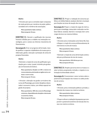 74 
Ações: 
• Articular para que as comissões sejam compostas 
de modo paritário por membros do poder público, 
sociedade civil e membros das associações. 
Meta quantitativa: Ação contínua. 
Meta temporal: 10 anos. 
Diretriz 12 : Garantir a qualificação dos recursos 
humanos voltados para o trabalho nas instituições mu-seológicas, 
para o acesso aos diversos mecanismos de 
financiamento. 
Estratégia 01: Criar um programa de formação, visan-do 
qualificar e capacitar trabalhadores de museus para a 
elaboração, gestão, execução e prestação de contas de 
projetos financiados. 
Ações: 
• Estimular a criação de cursos de qualificação e gra-duação 
para o setor museal, incluindo pós-gradua-ção 
em Economia da Cultura. 
Meta quantitativa: Ampliar em 50% o número de 
cursos existentes, priorizando as regiões norte, nor-deste 
e centro-oeste. 
Meta temporal: 10 anos. 
• Articular a alteração nas grades curriculares dos 
cursos de Museologia, para incluir disciplinas relacio-nadas 
à economia criativa, com ênfase especial em 
gestão de projetos. 
Meta quantitativa: 100% dos cursos de Museologia 
existentes, disponibilizando disciplina relacionada 
à economia criativa. 
Meta temporal: 03 anos. 
Diretriz 13 : Propor a realização de concursos pú-blicos, 
em âmbito federal, estadual, distrital e municipal, 
para funções nas áreas de atuação dos museus. 
Estratégia 01: Propor a criação de cargos de nível su-perior 
para museólogo, restaurador e educador nos âm-bitos 
federal, estadual, distrital e municipal, bem como 
cargos técnicos nos mesmos âmbitos. 
Ações: 
• Articular junto a instituições como Senai, Ifet, Sesc 
e Etepam a criação de cursos profissionalizantes de 
nível técnico na área de museus. 
Meta quantitativa: Ação contínua. 
Meta temporal: 10 anos. 
• Estimular a criação de cursos de formação continu-ada 
para profissionais da área de museus. 
Meta quantitativa: 350 oficinas por ano. 
Meta temporal: 04 anos. 
Diretriz 14 : Ampliar parcerias entre os museus e o 
setor turístico, propiciando a inclusão, o respeito e a va-lorização 
da diversidade cultural. 
Estratégia 01: Conscientizar o setor turístico sobre o 
potencial da participação dos museus na cadeia produ-tiva 
do turismo. 
Ações: 
• Articular, junto a instituições públicas e privadas, a 
inserção dos museus nos roteiros turísticos. 
Meta quantitativa: Ação contínua. 
Meta temporal: 10 anos. 
• Propor ao Ibram a realização de pesquisas que com-provem 
o potencial econômico da inserção dos mu-seus 
nos roteiros turísticos. 
EIXO IV - Cultura e economia criativa 
 