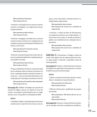 75 
Meta quantitativa: 01 pesquisa. 
Meta temporal: 01 ano. 
• Incentivar a articulação entre os setores museais e 
turísticos na ampliação e no revigoramento de pó-los 
gastronômicos. 
Meta quantitativa: Ação contínua. 
Meta temporal: 10 anos. 
• Estimular a divulgação articulada entre os setores 
museal e turístico, inclusive com a realização de uma 
campanha nacional promovida pelos Ministérios da 
Cultura e do Turismo. 
Meta quantitativa: 01 campanha nacional. 
Meta temporal: 10 anos. 
• Estimular a inserção do potencial turístico dos mu-seus 
em campanhas publicitárias realizadas pelos se-tores 
público e privado. 
Meta quantitativa: Ação contínua. 
Meta temporal: 10 anos. 
• Propor ao Ministério da Cultura o estímulo/criação 
de um calendário online na internet, de eventos cul-turais 
– exposições, festivais, seminários, bienais, en-tre 
outros –, para ser alimentado diretamente, com 
moderação, por instituições e produtores culturais. 
Meta quantitativa: 01 calendário online implantado. 
Meta temporal: 01 ano. 
Estratégia 02: Viabilizar estratégias para garantia da 
inserção do legado cultural, em especial na área dos 
museus, nos projetos de financiamento para os mega-eventos, 
como a Copa 2014 e as Olimpíadas de 2016. 
Ações: 
• Sensibilizar órgãos e instituições governamentais e 
privadas sobre a importância dos museus como es-paços 
a serem valorizados e visitados durante a re-alização 
destes mega eventos. 
Meta quantitativa: Ação contínua. 
Meta temporal: De acordo com o calendário de 
mega eventos. 
• Incentivar a criação de linhas de financiamento, 
nos programas previstos, para modernização e in-fra- 
estrutura dos museus, no sentido de atender o 
público a ser recebido durante a realização dos me-ga- 
eventos. 
Meta quantitativa: Ação contínua. 
Meta temporal: De acordo com o calendário de 
mega eventos. 
Diretriz 15 : Conscientizar e divulgar a função do 
museu como agente ativo da cadeia produtiva da cultu-ra, 
capaz de gerar e estimular a capacidade criativa de 
futuras gerações. 
Estratégia 01: Propiciar o desenvolvimento de planos 
estratégicos de capacitação continuada para os museus 
brasileiros que primam pela inovação. 
Ações: 
• Instituir um prêmio nacional que valorize a criativi-dade 
e a inovação dos museus brasileiros. 
Meta quantitativa: 01 edital anual. 
Meta temporal: 10 anos. 
• Oferecer oficinas para a qualificação de projetos 
de inovação. 
Meta quantitativa: 108 oficinas (02 por ano em 
cada estado). 
Meta temporal: 02 anos. 
Estratégia 02: Fomentar o desenvolvimento de proje-tos 
de inovação com base em plataformas científicas e 
EIXO IV - Cultura e economia criativa 
 