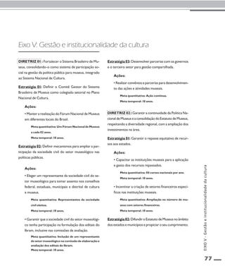 77 
Eixo V: Gestão e institucionalidade da cultura 
Diretriz 01 : Fortalecer o Sistema Brasileiro de Mu-seus, 
consolidando-o como sistema de participação so-cial 
na gestão da política pública para museus, integrado 
ao Sistema Nacional de Cultura. 
Estratégia 01: Definir o Comitê Gestor do Sistema 
Brasileiro de Museus como colegiado setorial no Plano 
Nacional de Cultura. 
Ações: 
• Manter a realização do Fórum Nacional de Museus 
em diferentes locais do Brasil. 
Meta quantitativa: Um Fórum Nacional de Museus 
a cada 02 anos. 
Meta temporal: 10 anos. 
Estratégia 02: Definir mecanismos para ampliar a par-ticipação 
da sociedade civil do setor museológico nas 
políticas públicas. 
Ações: 
• Eleger um representante da sociedade civil do se-tor 
museológico para tomar assento nos conselhos 
federal, estaduais, municipais e distrital de cultura 
e museus. 
Meta quantitativa: Representantes da sociedade 
civil eleitos. 
Meta temporal: 10 anos. 
• Garantir que a sociedade civil do setor museológi-co 
tenha participação na formulação dos editais do 
Ibram, inclusive nas comissões de avaliação. 
Meta quantitativa: Inclusão de um representante 
do setor museológico na comissão de elaboração e 
avaliação dos editais do Ibram. 
Meta temporal: 10 anos. 
Estratégia 03: Desenvolver parcerias com os governos 
e o terceiro setor para gestão compartilhada. 
Ações: 
• Realizar convênios e parcerias para desenvolvimen-to 
das ações e atividades museais. 
Meta quantitativa: Ação contínua. 
Meta temporal: 10 anos. 
Diretriz 02 : Garantir a continuidade da Política Na-cional 
de Museus e a consolidação do Estatuto de Museus, 
respeitando a diversidade regional, com a ampliação dos 
investimentos na área. 
Estratégia 01: Garantir o repasse equitativo de recur-sos 
aos estados. 
Ações: 
• Capacitar as instituições museais para a aplicação 
e gasto dos recursos repassados. 
Meta quantitativa: 04 cursos nacionais por ano. 
Meta temporal: 10 anos. 
• Incentivar a criação de setores financeiros especí-ficos 
nas instituições museais. 
Meta quantitativa: Ampliação no número de mu-seus 
com setores financeiros. 
Meta temporal: 10 anos. 
Estratégia 02: Difundir o Estatuto de Museus no âmbito 
dos estados e municípios e propiciar o seu cumprimento. 
EIXO V - Gestão e institucionalidade da cultura 
 