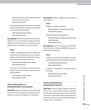 EIXOS SETORIAIS - Museus de Arte 
83 
Meta quantitativa: Ao menos 02 ações educativas 
e artísticas anuais, por museu. 
Meta temporal: 10 anos. 
• Desenvolver ações de sensibilização e capacitação 
de todos os profissionais de museus para o trabalho 
com os diversos tipos de público. 
Meta quantitativa: Ação contínua. 
Meta temporal: 10 anos. 
Estratégia 02: Articular a produção cultural da comu-nidade 
com os acervos instituídos, assegurando um diá-logo 
fluido e permanente entre as instituições culturais, 
educacionais e a comunidade na qual eles se inserem. 
Ações: 
• Mapear as manifestações culturais, identificando 
seus produtores e aspirações, por meio de registro 
imagético, de áudio, cadastro, aplicação de questio-nários 
e levantamento documental e oral. 
Meta quantitativa: Mapeamento realizado. 
Meta temporal: 10 anos. 
• Promover, nas instituições, eventos periódicos 
(mostras, encontros, seminários) a partir da reali-dade 
identificada. 
Meta quantitativa: Ação contínua. 
Meta temporal: 10 anos. 
Tema transversal 05: 
Modernização e segurança 
Diretriz : Implementar programas de modernização 
de museus de artes para garantir a salvaguarda do seu 
ambiente, do acervo e da relação com a comunidade. 
Estratégia 01: Realizar o diagnóstico dos museus de 
arte brasileiros. 
Ações: 
• Mapear as condições existentes. 
Meta quantitativa: 01 mapeamento realizado. 
Meta temporal: 06 meses. 
• Elaborar programas de salvaguarda. 
Meta quantitativa: 01 programa nacional de salva-guarda 
elaborado. 
Meta temporal: 01 ano. 
Estratégia 02: Garantir recursos junto a instituições 
de fomento cultural (Petrobrás, BNDES, Caixa), para a 
implantação dos programas. 
Ações: 
• Captar recursos públicos e privados para a implan-tação 
de programas de modernização e segurança. 
Meta quantitativa: Ação contínua. 
Meta temporal: 10 anos. 
• Implantar e acompanhar os programas junto às 
instituições. 
Meta quantitativa: Ação contínua. 
Meta temporal: 10 anos. 
Tema transversal 06: 
Economia de museus 
Diretriz : Promover a democratização da cadeia pro-dutiva 
da arte – cultura, de forma a garantir o desenvol-vimento 
sustentável de seus museus, a fim de fomentar 
sua vocação e missão como espaços de produção de co-nhecimento 
e interação social, estimulando a geração de 
trabalho, renda e novos acervos. 
 