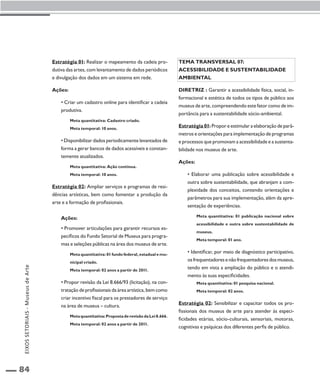 84 
Estratégia 01: Realizar o mapeamento da cadeia pro-dutiva 
das artes, com levantamento de dados periódicos 
e divulgação dos dados em um sistema em rede. 
Ações: 
• Criar um cadastro online para identificar a cadeia 
produtiva. 
Meta quantitativa: Cadastro criado. 
Meta temporal: 10 anos. 
• Disponibilizar dados periodicamente levantados de 
forma a gerar bancos de dados acessíveis e constan-temente 
atualizados. 
Meta quantitativa: Ação contínua. 
Meta temporal: 10 anos. 
Estratégia 02: Ampliar serviços e programas de resi-dências 
artísticas, bem como fomentar a produção da 
arte e a formação de profissionais. 
Ações: 
• Promover articulações para garantir recursos es-pecíficos 
do Fundo Setorial de Museus para progra-mas 
e seleções públicas na área dos museus de arte. 
Meta quantitativa: 01 fundo federal, estadual e mu-nicipal 
criado. 
Meta temporal: 02 anos a partir de 2011. 
• Propor revisão da Lei 8.666/93 (licitação), na con-tratação 
de profissionais da área artística, bem como 
criar incentivo fiscal para os prestadores de serviço 
na área de museus – cultura. 
Meta quantitativa: Proposta de revisão da Lei 8.666. 
Meta temporal: 02 anos a partir de 2011. 
Tema transversal 07: 
Acessibilidade e sustentabilidade 
ambiental 
Diretriz : Garantir a acessibilidade física, social, in-formacional 
e estética de todos os tipos de público aos 
museus de arte, compreendendo este fator como de im-portância 
para a sustentabilidade sócio-ambiental. 
Estratégia 01: Propor e estimular a elaboração de parâ-metros 
e orientações para implementação de programas 
e processos que promovam a acessibilidade e a sustenta-bilidade 
nos museus de arte. 
Ações: 
• Elaborar uma publicação sobre acessibilidade e 
outra sobre sustentabilidade, que abranjam a com-plexidade 
dos conceitos, contendo orientações e 
parâmetros para sua implementação, além da apre-sentação 
de experiências. 
Meta quantitativa: 01 publicação nacional sobre 
acessibilidade e outra sobre sustentabilidade de 
museus. 
Meta temporal: 01 ano. 
• Identificar, por meio de diagnóstico participativo, 
os frequentadores e não frequentadores dos museus, 
tendo em vista a ampliação do público e o atendi-mento 
às suas especificidades. 
Meta quantitativa: 01 pesquisa nacional. 
Meta temporal: 02 anos. 
Estratégia 02: Sensibilizar e capacitar todos os pro-fissionais 
dos museus de arte para atender às especi-ficidades 
etárias, sócio-culturais, sensoriais, motoras, 
cognitivas e psíquicas dos diferentes perfis de público. 
EIXOS SETORIAIS - Museus de Arte 
 