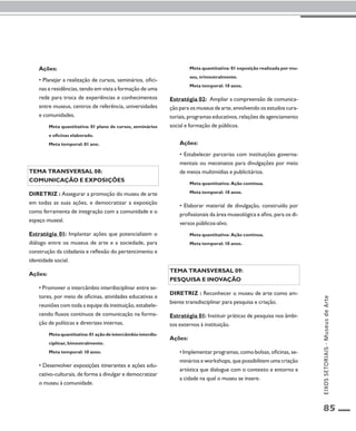 85 
Ações: 
• Planejar a realização de cursos, seminários, ofici-nas 
e residências, tendo em vista a formação de uma 
rede para troca de experiências e conhecimentos 
entre museus, centros de referência, universidades 
e comunidades. 
Meta quantitativa: 01 plano de cursos, seminários 
e oficinas elaborado. 
Meta temporal: 01 ano. 
Tema transversal 08: 
ComunicaçÃO e exposições 
Diretriz : Assegurar a promoção do museu de arte 
em todas as suas ações, e democratizar a exposição 
como ferramenta de integração com a comunidade e o 
espaço museal. 
Estratégia 01: Implantar ações que potencializem o 
diálogo entre os museus de arte e a sociedade, para 
construção da cidadania e reflexão do pertencimento e 
identidade social. 
Ações: 
• Promover o intercâmbio interdisciplinar entre se-tores, 
por meio de oficinas, atividades educativas e 
reuniões com toda a equipe da instituição, estabele-cendo 
fluxos contínuos de comunicação na forma-ção 
de políticas e diretrizes internas. 
Meta quantitativa: 01 ação de intercâmbio interdis-ciplinar, 
bimestralmente. 
Meta temporal: 10 anos. 
• Desenvolver exposições itinerantes e ações edu-cativo- 
culturais, de forma a divulgar e democratizar 
o museu à comunidade. 
Meta quantitativa: 01 exposição realizada por mu-seu, 
trimestralmente. 
Meta temporal: 10 anos. 
Estratégia 02: Ampliar a compreensão de comunica-ção 
para os museus de arte, envolvendo os estudos cura-toriais, 
programas educativos, relações de agenciamento 
social e formação de públicos. 
Ações: 
• Estabelecer parcerias com instituições governa-mentais 
ou mecenatos para divulgações por meio 
de meios multimídias e publicitários. 
Meta quantitativa: Ação contínua. 
Meta temporal: 10 anos. 
• Elaborar material de divulgação, construído por 
profissionais da área museológica e afins, para os di-versos 
públicos-alvo. 
Meta quantitativa: Ação contínua. 
Meta temporal: 10 anos. 
Tema transversal 09: 
Pesquisa e inovação 
Diretriz : Reconhecer o museu de arte como am-biente 
transdisciplinar para pesquisa e criação. 
Estratégia 01: Instituir práticas de pesquisa nos âmbi-tos 
externos à instituição. 
Ações: 
• Implementar programas, como bolsas, oficinas, se-minários 
e workshops, que possibilitem uma criação 
artística que dialogue com o contexto e entorno e 
a cidade na qual o museu se insere. 
EIXOS SETORIAIS - Museus de Arte 
 