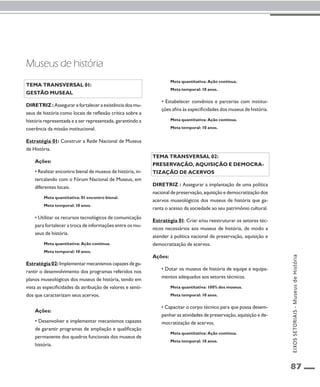 87 
Tema transversal 01: 
Gestão museal 
Diretriz : Assegurar e fortalecer a existência dos mu-seus 
de história como locais de reflexão crítica sobre a 
história representada e a ser representada, garantindo a 
coerência da missão institucional. 
Estratégia 01: Construir a Rede Nacional de Museus 
de História. 
Ações: 
• Realizar encontro bienal de museus de história, in-tercalando 
com o Fórum Nacional de Museus, em 
diferentes locais. 
Meta quantitativa: 01 encontro bienal. 
Meta temporal: 10 anos. 
• Utilizar os recursos tecnológicos de comunicação 
para fortalecer a troca de informações entre os mu-seus 
de história. 
Meta quantitativa: Ação contínua. 
Meta temporal: 10 anos. 
Estratégia 02: Implementar mecanismos capazes de ga-rantir 
o desenvolvimento dos programas referidos nos 
planos museológicos dos museus de história, tendo em 
vista as especificidades da atribuição de valores e senti-dos 
que caracterizam seus acervos. 
Ações: 
• Desenvolver e implementar mecanismos capazes 
de garantir programas de ampliação e qualificação 
permanente dos quadros funcionais dos museus de 
história. 
Meta quantitativa: Ação contínua. 
Meta temporal: 10 anos. 
• Estabelecer convênios e parcerias com institui-ções 
afins às especificidades dos museus de história. 
Meta quantitativa: Ação contínua. 
Meta temporal: 10 anos. 
Tema transversal 02: 
Preservação, aquisição e democra-tização 
de acervos 
Diretriz : Assegurar a implantação de uma política 
nacional de preservação, aquisição e democratização dos 
acervos museológicos dos museus de história que ga-ranta 
o acesso da sociedade ao seu patrimônio cultural. 
Estratégia 01: Criar e/ou reestruturar os setores téc-nicos 
necessários aos museus de história, de modo a 
atender à política nacional de preservação, aquisição e 
democratização de acervos. 
Ações: 
• Dotar os museus de história de equipe e equipa-mentos 
adequados aos setores técnicos. 
Meta quantitativa: 100% dos museus. 
Meta temporal: 10 anos. 
• Capacitar o corpo técnico para que possa desem-penhar 
as atividades de preservação, aquisição e de-mocratização 
de acervos. 
Meta quantitativa: Ação contínua. 
Meta temporal: 10 anos. 
Museus de história 
EIXOS SETORIAIS - Museus de História 
 