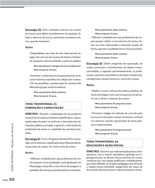 88 
Estratégia 02: Criar comissões internas nos museus 
de história para definir procedimentos de aquisição, di-fusão 
e descarte de acervo, solicitando consultoria téc-nica, 
quando necessário. 
Ações: 
• Disponibilizar, por meio de uma rede nacional, lis-tagem 
dos acervos dos museus de história, facilitan-do 
a pesquisa e democratizando o acesso ao público. 
Meta quantitativa: Listagem de acervos disponível. 
Meta temporal: 10 anos. 
• Incentivar a coleta de acervos que preencham as la-cunas 
históricas específicas da coleção dos museus, 
a fim de possibilitar a preservação da memória dos 
diferentes grupos sociais brasileiros. 
Meta quantitativa: Ação contínua. 
Meta temporal: 10 anos. 
Tema transversal 03: 
Formação e capacitação 
Diretriz : Garantir a implantação de um programa 
nacional de formação profissional (qualificação e capaci-tação) 
capaz de suprir as carências e demandas das ins-tituições 
públicas e privadas, e garantir a valorização do 
profissional de museu e a qualidade dos serviços pres-tados. 
Estratégia 01: Criar o Programa Nacional Pró-museo-logia 
como estímulo à qualificação do profissional das di-versas 
áreas do museu, em vários níveis de ensino. 
Ações: 
• Oferecer condições para que profissionais de mu-seus 
possam cursar graduação e pós-graduação em 
Museologia e áreas afins, como forma de assegurar a 
qualidade dos serviços prestados pela sua instituição. 
Meta quantitativa: Ação contínua. 
Meta temporal: 10 anos. 
• Oferecer condições para que profissionais de mu-seus 
possam realizar cursos técnicos de ensino mé-dio, 
nas áreas relacionadas à instituição museal, de 
forma a garantir a qualidade dos serviços prestados. 
Meta quantitativa: Ação contínua. 
Meta temporal: 10 anos. 
Estratégia 02: Definir programas de capacitação, de 
modo a promover o estreitamento da relação museu-comunidade, 
e capacitar, permanentemente, os profis-sionais 
e parceiros envolvidos no processo museal local, 
considerando a função histórica e social dos museus. 
Ações: 
• Realizar cursos e oficinas de políticas públicas, de 
novas tecnologias, entre outros assuntos, em parce-ria 
com o Ibram e sistemas de museus. 
Meta quantitativa: 01 programa anual. 
Meta temporal: 10 anos. 
• Promover estágios de vivências de curta duração 
em outras instituições museais de história, no Brasil 
e no exterior, visando à apropriação de novas práti-cas 
e conhecimentos. 
Meta quantitativa: 01 programa anual. 
Meta temporal: 10 anos. 
Tema transversal 04: 
Educação e ação social 
Diretriz : Garantir que cada instituição possua setor 
educativo, com a mesma equivalência apontada no or-ganograma 
para os demais setores técnicos do museu, 
composto por uma equipe qualificada e multidisciplinar, 
que tenha definido um projeto pedagógico que fomente 
a relação museu-sociedade, assegurando seu status de 
ferramenta educacional para o desenvolvimento social. 
EIXOS SETORIAIS - Museus de História 
 
