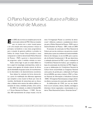 9 
O Plano Nacional de Cultura e a Política 
Nacional de Museus 
m 2003, deu-se início ao complexo percurso de 
construção coletiva do PNC. Deve-se ressaltar 
que, no mesmo ano, o setor museal passou 
E 
a ter uma atuação ativa nesse processo e lançou os 
princípios norteadores e seus eixos programáticos 
para a atuação de gestores públicos e privados no 
âmbito do campo museal. Esses princípios e eixos 
compuseram o caderno denominado Política Nacional 
de Museus - PNM e guiaram o desenvolvimento 
de programas, ações e medidas voltadas ao setor. 
Assim, tomou lugar no país um amplo debate so-bre 
o papel da museologia contemporânea, tendo os 
museus como agentes de inclusão cultural, de afirma-ção 
de identidades de grupos sociais, de reconhecimen-to 
da diversidade e de desenvolvimento econômico. 
Esse debate foi realizado de forma democráti-ca, 
a partir da mobilização dos diferentes segmentos 
que compõem a área museal no Brasil, por meio de 
reuniões, distribuição de textos-base para as discus-sões; 
e debates entre setores das esferas públicas, as-sociações 
de classe, entidades privadas, entre outros. 
Em 2004, foi realizado, na cidade de Salvador/BA, 
o 1o Fórum Nacional de Museus – 1o FNM. Na oca-sião, 
400 representantes do campo museal, à luz do 
tema “A Imaginação Museal: os caminhos da demo-cracia”, 
refletiram, avaliaram e estabeleceram diretri-zes 
para a Política Nacional de Museus - PNM e para o 
Sistema Brasileiro de Museus – SBM, criado em 2004. 
O processo de construção do Plano Nacional de 
Cultura, por sua vez, continuou o seu percurso, consoli-dando 
passo a passo seu ambiente de institucionalidade. 
Deve-se dar destaque, no ano de 2005, para a aprova-ção 
da Emenda Constitucional no 48, que determinou 
a realização plurianual do PNC, e para a realização da 
I Conferência Nacional de Cultura, que completou as 
bases de sustentação das diretrizes do PNC. Registre-se 
que as deliberações da I Conferência Nacional de 
Cultura foram encaminhadas ao Congresso Nacional 
como ponto de partida para a elaboração do Projeto 
de Lei 6.835/06, que visava a instituir o PNC e o Siste-ma 
Nacional de Informações e Indicadores Culturais 
- SNIIC. O Congresso Nacional passou a integrar de for-ma 
efetiva o processo de construção coletiva do PNC. 
As deliberações da I CNC, por sua vez, desdo-bram– 
se em conceitos, valores, desafios, estratégias e 
diretrizes e foram organizadas e sistematizadas no ca-derno 
“Plano Nacional de Cultura - Diretrizes Gerais”1 . 
1 O Ministério da Cultura publicou em dezembro de 2007 a primeira edição do caderno intitulado Plano Nacional de Cultura – Diretrizes Gerais. 
 