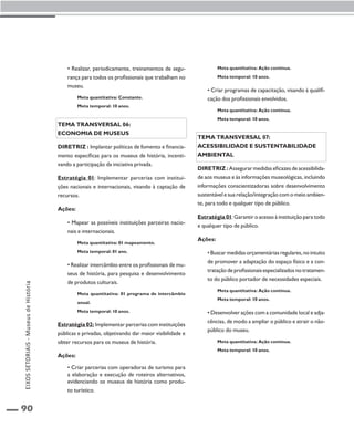 90 
• Realizar, periodicamente, treinamentos de segu-rança 
para todos os profissionais que trabalham no 
museu. 
Meta quantitativa: Constante. 
Meta temporal: 10 anos. 
Tema transversal 06: 
Economia de museus 
Diretriz : Implantar políticas de fomento e financia-mento 
específicas para os museus de história, incenti-vando 
a participação da iniciativa privada. 
Estratégia 01: Implementar parcerias com institui-ções 
nacionais e internacionais, visando à captação de 
recursos. 
Ações: 
• Mapear as possíveis instituições parceiras nacio-nais 
e internacionais. 
Meta quantitativa: 01 mapeamento. 
Meta temporal: 01 ano. 
• Realizar intercâmbio entre os profissionais de mu-seus 
de história, para pesquisa e desenvolvimento 
de produtos culturais. 
Meta quantitativa: 01 programa de intercâmbio 
anual. 
Meta temporal: 10 anos. 
Estratégia 02: Implementar parcerias com instituições 
públicas e privadas, objetivando dar maior visibilidade e 
obter recursos para os museus de história. 
Ações: 
• Criar parcerias com operadoras de turismo para 
a elaboração e execução de roteiros alternativos, 
evidenciando os museus de história como produ-to 
turístico. 
Meta quantitativa: Ação contínua. 
Meta temporal: 10 anos. 
• Criar programas de capacitação, visando à qualifi-cação 
dos profissionais envolvidos. 
Meta quantitativa: Ação contínua. 
Meta temporal: 10 anos. 
Tema transversal 07: 
Acessibilidade e sustentabilidade 
ambiental 
Diretriz : Assegurar medidas eficazes de acessibilida-de 
aos museus e às informações museológicas, incluindo 
informações conscientizadoras sobre desenvolvimento 
sustentável e sua relação/integração com o meio ambien-te, 
para todo e qualquer tipo de público. 
Estratégia 01: Garantir o acesso à instituição para todo 
e qualquer tipo de público. 
Ações: 
• Buscar medidas orçamentárias regulares, no intuito 
de promover a adaptação do espaço físico e a con-tratação 
de profissionais especializados no tratamen-to 
do público portador de necessidades especiais. 
Meta quantitativa: Ação contínua. 
Meta temporal: 10 anos. 
• Desenvolver ações com a comunidade local e adja-cências, 
de modo a ampliar o público e atrair o não-público 
do museu. 
Meta quantitativa: Ação contínua. 
Meta temporal: 10 anos. 
EIXOS SETORIAIS - Museus de História 
 