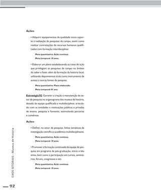 92 
Ações: 
• Adquirir equipamentos de qualidade como supor-te 
à realização de pesquisas de campo, assim como 
realizar contratações de recursos humanos qualifi-cados 
com formação interdisciplinar. 
Meta quantitativa: Ação contínua. 
Meta temporal: 10 anos. 
• Elaborar um plano estabelecendo as rotas de ação 
que privilegiam as pesquisas de campo no âmbito 
do saber e fazer, além da formação da história local, 
utilizando depoimentos orais como instrumento de 
acesso a outras fontes de pesquisa. 
Meta quantitativa: Plano elaborado. 
Meta temporal: 01 ano. 
Estratégia 02: Garantir a criação e manutenção do se-tor 
de pesquisa no organograma dos museus de história, 
dotado de equipe qualificada e multidisciplinar, articula-do 
com as entidades e instituições públicas e privadas 
de ensino, pesquisa e fomento, estimulando parcerias 
e convênios. 
Ações: 
• Definir, no setor de pesquisa, linhas temáticas de 
investigação científica e acadêmica multidisciplinares. 
Meta quantitativa: Ação contínua. 
Meta temporal: 10 anos. 
• Promover a formação continuada da equipe de pes-quisa 
em programa de pós-graduação, strictu e latu 
sensu, bem como a participação em cursos, seminá-rios, 
fóruns, congressos e etc. 
Meta quantitativa: Ação contínua. 
Meta temporal: 10 anos. 
EIXOS SETORIAIS - Museus de História 
 
