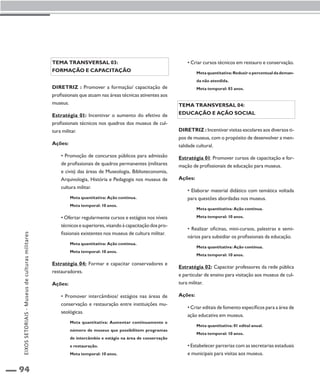 94 
Tema transversal 03: 
Formação e capacitação 
Diretriz : Promover a formação/ capacitação de 
profissionais que atuam nas áreas técnicas atinentes aos 
museus. 
Estratégia 01: Incentivar o aumento do efetivo de 
profissionais técnicos nos quadros dos museus de cul-tura 
militar. 
Ações: 
• Promoção de concursos públicos para admissão 
de profissionais de quadros permanentes (militares 
e civis) das áreas de Museologia, Biblioteconomia, 
Arquivologia, História e Pedagogia nos museus de 
cultura militar. 
Meta quantitativa: Ação contínua. 
Meta temporal: 10 anos. 
• Ofertar regularmente cursos e estágios nos níveis 
técnicos e superiores, visando à capacitação dos pro-fissionais 
existentes nos museus de cultura militar. 
Meta quantitativa: Ação contínua. 
Meta temporal: 10 anos. 
Estratégia 04: Formar e capacitar conservadores e 
restauradores. 
Ações: 
• Promover intercâmbios/ estágios nas áreas de 
conservação e restauração entre instituições mu-seológicas. 
Meta quantitativa: Aumentar continuamente o 
número de museus que possibilitem programas 
de intercâmbio e estágio na área de conservação 
e restauração. 
Meta temporal: 10 anos. 
• Criar cursos técnicos em restauro e conservação. 
Meta quantitativa: Reduzir o percentual da deman-da 
não atendida. 
Meta temporal: 03 anos. 
Tema transversal 04: 
Educação e ação social 
Diretriz : Incentivar visitas escolares aos diversos ti-pos 
de museus, com o propósito de desenvolver a men-talidade 
cultural. 
Estratégia 01: Promover cursos de capacitação e for-mação 
de profissionais de educação para museus. 
Ações: 
• Elaborar material didático com temática voltada 
para questões abordadas nos museus. 
Meta quantitativa: Ação contínua. 
Meta temporal: 10 anos. 
• Realizar oficinas, mini-cursos, palestras e semi-nários 
para subsidiar os profissionais da educação. 
Meta quantitativa: Ação contínua. 
Meta temporal: 10 anos. 
Estratégia 02: Capacitar professores da rede pública 
e particular de ensino para visitação aos museus de cul-tura 
militar. 
Ações: 
• Criar editais de fomento específicos para a área de 
ação educativa em museus. 
Meta quantitativa: 01 edital anual. 
Meta temporal: 10 anos. 
• Estabelecer parcerias com as secretarias estaduais 
e municipais para visitas aos museus. 
EIXOS SETORIAIS - Museus de culturas militares 
 