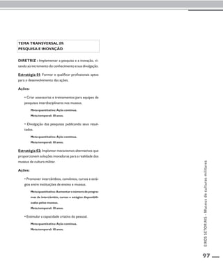 97 
Tema transversal 09: 
Pesquisa e inovação 
Diretriz : Implementar a pesquisa e a inovação, vi-sando 
ao incremento do conhecimento e sua divulgação. 
Estratégia 01: Formar e qualificar profissionais aptos 
para o desenvolvimento das ações. 
Ações: 
• Criar assessorias e treinamentos para equipes de 
pesquisas interdisciplinares nos museus. 
Meta quantitativa: Ação contínua. 
Meta temporal: 10 anos. 
• Divulgação das pesquisas publicando seus resul-tados. 
Meta quantitativa: Ação contínua. 
Meta temporal: 10 anos. 
Estratégia 02: Implantar mecanismos alternativos que 
proporcionem soluções inovadoras para a realidade dos 
museus de cultura militar. 
Ações: 
• Promover intercâmbios, convênios, cursos e está-gios 
entre instituições de ensino e museus. 
Meta quantitativa: Aumentar o número de progra-mas 
de intercâmbio, cursos e estágios disponibili-zados 
pelos museus. 
Meta temporal: 10 anos. 
• Estimular a capacidade criativa do pessoal. 
Meta quantitativa: Ação contínua. 
Meta temporal: 10 anos. 
EIXOS SETORIAIS - Museus de culturas militares 
 