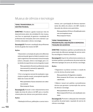 EIXOS SETORIAIS - Museus de ciências e tecnologia 
98 
Museus de ciências e tecnologia 
Tema transversal 01: 
Gestão museal 
Diretriz : Fortalecer a gestão museal por meio do 
desenvolvimento pleno das atividades-fim dos museus, 
com foco na capacitação de gestores e atualização de 
profissionais das instituições, bem como valorizar o pa-trimônio 
relacionado à ciência e tecnologia. 
Estratégia 01: Promover a atualização dos profissionais 
da área de gestão dos museus de C&T. 
Ações: 
• Desenvolver a articulação de ações entre diferentes 
estâncias de poder (governo federal, estadual e muni-cipal 
e organismos internacionais) e áreas de atuação 
(cultura, educação, ciência e tecnologia), para o in-tercâmbio 
de experiências na área de gestão museal. 
Meta quantitativa: Encontros profissionais anuais: 
internacional (1), nacional (1), regional (1). 
Meta temporal: 10 anos. 
• Criar um programa nacional de atualização e capa-citação 
em gestão museal, contemplando especifici-dades 
dos museus de C&T. 
Meta quantitativa: Cursos semestrais com cober-tura 
nacional. 
Meta temporal: 10 anos. 
Estratégia 02: Articular o inter-relacionamento entre 
órgãos das áreas de cultura e de C&T, para o reconhe-cimento 
pleno das ciências como patrimônio cultural. 
Ações: 
• Realização de fóruns, publicações e outros instru-mentos, 
com a participação de diversos represen-tantes 
das esferas da cultura e de C&T, visando à 
discussão das ciências como patrimônio. 
Meta quantitativa: 01 fórum e 01 publicação nacio-nais 
com frequência anual. 
Meta temporal: 10 anos. 
Tema transversal 02: 
Preservação, aquisição e democra-tização 
de acervos 
Diretriz : Estabelecer padrões e procedimentos de 
preservação das diferentes tipologias de acervos cientí-fico- 
tecnológicos e histórico-científicos. 
Estratégia 01: A partir do conhecimento existente, sis-tematizar 
padrões e procedimentos de preservação das 
diferentes tipologias de acervo de ciências e tecnologia. 
Ações: 
• Diagnosticar as práticas correntes e o estado da 
arte das técnicas de preservação. 
Meta quantitativa: 01 diagnóstico completo. 
Meta temporal: Em 02 anos, com atualização a 
cada 03 anos. 
• Elaborar manual com padrões e procedimentos 
técnicos que garantam a preservação dos acervos 
de ciências e tecnologia. 
Meta quantitativa: 01 manual. 
Meta temporal: Em 01 ano, com atualização cons-tante. 
Estratégia 02: Promover a adequação das instituições 
aos padrões de preservação e aquisição de acervos de 
ciências e tecnologia. 
 