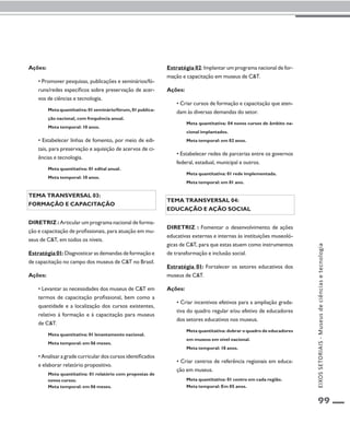 99 
Ações: 
• Promover pesquisas, publicações e seminários/fó-runs/ 
redes específicos sobre preservação de acer-vos 
de ciências e tecnologia. 
Meta quantitativa: 01 seminário/fórum, 01 publica-ção 
nacional, com frequência anual. 
Meta temporal: 10 anos. 
• Estabelecer linhas de fomento, por meio de edi-tais, 
para preservação e aquisição de acervos de ci-ências 
e tecnologia. 
Meta quantitativa: 01 edital anual. 
Meta temporal: 10 anos. 
Tema transversal 03: 
Formação e capacitação 
Diretriz : Articular um programa nacional de forma-ção 
e capacitação de profissionais, para atuação em mu-seus 
de C&T, em todos os níveis. 
Estratégia 01: Diagnosticar as demandas de formação e 
de capacitação no campo dos museus de C&T no Brasil. 
Ações: 
• Levantar as necessidades dos museus de C&T em 
termos de capacitação profissional, bem como a 
quantidade e a localização dos cursos existentes, 
relativo à formação e à capacitação para museus 
de C&T. 
Meta quantitativa: 01 levantamento nacional. 
Meta temporal: em 06 meses. 
• Analisar a grade curricular dos cursos identificados 
e elaborar relatório propositivo. 
Meta quantitativa: 01 relatório com propostas de 
novos cursos. 
Meta temporal: em 06 meses. 
Estratégia 02: Implantar um programa nacional de for-mação 
e capacitação em museus de C&T. 
Ações: 
• Criar cursos de formação e capacitação que aten-dam 
às diversas demandas do setor. 
Meta quantitativa: 04 novos cursos de âmbito na-cional 
implantados. 
Meta temporal: em 02 anos. 
• Estabelecer redes de parcerias entre os governos 
federal, estadual, municipal e outros. 
Meta quantitativa: 01 rede implementada. 
Meta temporal: em 01 ano. 
Tema transversal 04: 
Educação e ação social 
Diretriz : Fomentar o desenvolvimento de ações 
educativas externas e internas às instituições museoló-gicas 
de C&T, para que estas atuem como instrumentos 
de transformação e inclusão social. 
Estratégia 01: Fortalecer os setores educativos dos 
museus de C&T. 
Ações: 
• Criar incentivos efetivos para a ampliação grada-tiva 
do quadro regular e/ou efetivo de educadores 
dos setores educativos nos museus. 
Meta quantitativa: dobrar o quadro de educadores 
em museus em nível nacional. 
Meta temporal: 10 anos. 
• Criar centros de referência regionais em educa-ção 
em museus. 
Meta quantitativa: 01 centro em cada região. 
Meta temporal: Em 05 anos. 
EIXOS SETORIAIS - Museus de ciências e tecnologia 
 