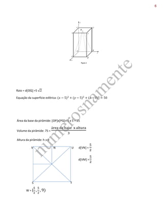 Raio = dOQ =5 √
Equação da superfície esférica:
Área da base da pirâmide: OPxPQ= 5 x 5 = 25
Volume da pirâmide: 75 =
Altura da pirâmide: h = 9
V N U dVN =
S T
W = ( )
dVM =
num
erosnam
ente
6
9 - Na figura 2 estão representados, num referencial o.n. OXYZ, um prisma quadrangular regular e uma
pirâmide. A base da pirâmide [OPQR] está contida no plano XOY e coincide com a base inferior do prisma.
O ponto W vértice da pirâmide coincide com o centro da base superior [STUV], do prisma. O ponto P tem
de coordenadas (5,0,0).
a) Defina, por uma condição, a superfície esférica de centro Q e que passa pelo ponto O.
P=(5,0,0) ; O=(0,0,0) ; R=(0,5,0) ; Q=(5,5,0)
b) Sabe-se que o volume da pirâmide é igual a 75, determine as coordenadas do ponto W, vértice da
pirâmide.
M W
 