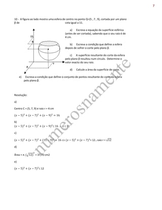 10 - A figura ao lado mostra uma esfera de centro no ponto Q=(5 , 7 , 9), cortada por um plano
β de cota igual a 11.
a) Escreva a equação da superfície esférica
(antes de ser cortada), sabendo que o seu raio é de
4 cm.
b) Escreva a condição que define a esfera
depois de sofrer o corte pelo plano β.
c) A superfície resultante do corte da esfera
pelo plano β resultou num círculo. Determine o
valor exacto do seu raio.
d) Calcule a área da superfície de corte.
e) Escreva a condição que define o conjunto de pontos resultante do corte da esfera
pelo plano β.
Resolução:
a)
Centro C = (5, 7, 9) e raio r = 4 cm
b)
 z 11
c)
 = 12…raio r = √
d)
Área = √ = 37,70 cm2
e)
12
num
erosnam
ente
7
 