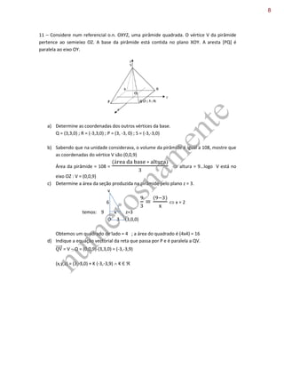 11 – Considere num referencial o.n. OXYZ, uma pirâmide quadrada. O vértice V da pirâmide
pertence ao semieixo OZ. A base da pirâmide está contida no plano XOY. A aresta [PQ] é
paralela ao eixo OY.
a) Determine as coordenadas dos outros vértices da base.
Q = (3,3,0) ; R = (-3,3,0) ; P = (3, -3, 0) ; S = (-3,-3,0)
b) Sabendo que na unidade considerava, o volume da pirâmide é igual a 108, mostre que
as coordenadas do vértice V são (0,0,9)
Área da pirâmide = 108 =  altura = 9…logo V está no
eixo OZ : V = (0,0,9)
c) Determine a área da seção produzida na pirâmide pelo plano z = 3.
v
6  x = 2
temos: 9 x z=3
O 3 (3,0,0)
Obtemos um quadrado de lado = 4 ; a área do quadrado é (4x4) = 16
d) Indique a equação vectorial da reta que passa por P e é paralela a QV.
⃗⃗⃗⃗⃗ = V – Q = (0,0,9)-(3,3,0) = (-3,-3,9)
(x,y,z) = (3,-3,0) + K (-3,-3,9)  K Є 
num
erosnam
ente
8
 