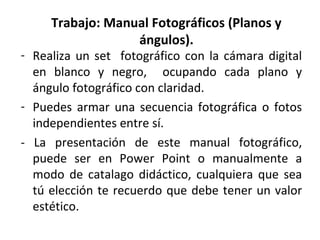 Trabajo: Manual Fotográficos (Planos y
                  ángulos).
- Realiza un set fotográfico con la cámara digital
  en blanco y negro, ocupando cada plano y
  ángulo fotográfico con claridad.
- Puedes armar una secuencia fotográfica o fotos
  independientes entre sí.
- La presentación de este manual fotográfico,
  puede ser en Power Point o manualmente a
  modo de catalago didáctico, cualquiera que sea
  tú elección te recuerdo que debe tener un valor
  estético.
 