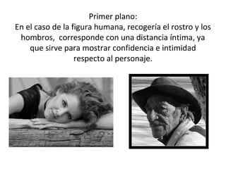 Primer plano:
En el caso de la figura humana, recogería el rostro y los
 hombros, corresponde con una distancia íntima, ya
    que sirve para mostrar confidencia e intimidad
                  respecto al personaje.
 