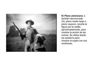El  Plano americano , o también denominado 3/4,  plano medio largo  o  plano vaquero , recorta la figura por la rodilla, aproximadamente, para mostrar la acción de las manos. Se utiliza desde los westerns para mostrar al sujeto con sus revólveres. 