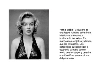 Plano Medio : Encuadre de una figura humana cuya línea inferior se encuentra a la altura de las axilas. Es mucho más subjetivo y directo que los anteriores. Los personajes pueden llegar a ocupar la pantalla con un tercio de su cuerpo, y permite una identificación emocional del personaje. 