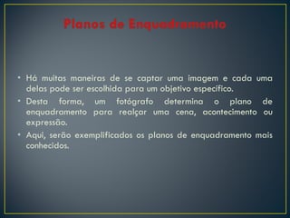 • Há muitas maneiras de se captar uma imagem e cada uma
delas pode ser escolhida para um objetivo específico.
• Desta forma, um fotógrafo determina o plano de
enquadramento para realçar uma cena, acontecimento ou
expressão.
• Aqui, serão exemplificados os planos de enquadramento mais
conhecidos.

 