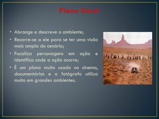 • Abrange e descreve o ambiente;
• Recorre-se a ele para se ter uma visão
mais ampla do cenário;
• Focaliza personagens em ação e
identifica onde a ação ocorre;
• É um plano muito usado no cinema,
documentários e o fotógrafo utiliza
muito em grandes ambientes.

 