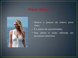 • Mostra a pessoa da cintura para
cima;
• É o plano de aproximação;
• Esse plano é muito utilizado em
jornalismo televisivo.

 