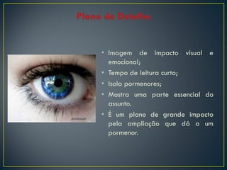 • Imagem de impacto visual e
emocional;
• Tempo de leitura curto;
• Isola pormenores;
• Mostra uma parte essencial do
assunto.
• É um plano de grande impacto
pela ampliação que dá a um
pormenor.

 