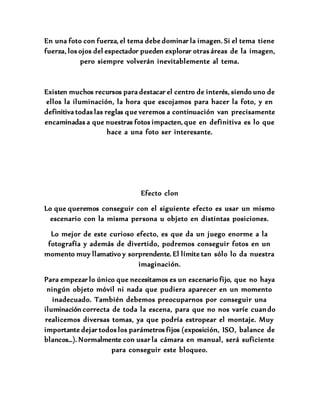 En una foto con fuerza, el tema debe dominar la imagen. Si el tema tiene
fuerza, los ojos del espectador pueden explorar otras áreas de la imagen,
pero siempre volverán inevitablemente al tema.
Existen muchos recursos para destacar el centro de interés, siendo uno de
ellos la iluminación, la hora que escojamos para hacer la foto, y en
definitiva todas las reglas que veremos a continuación van precisamente
encaminadas a que nuestras fotos impacten, que en definitiva es lo que
hace a una foto ser interesante.
Efecto clon
Lo que queremos conseguir con el siguiente efecto es usar un mismo
escenario con la misma persona u objeto en distintas posiciones.
Lo mejor de este curioso efecto, es que da un juego enorme a la
fotografía y además de divertido, podremos conseguir fotos en un
momento muy llamativo y sorprendente. El límite tan sólo lo da nuestra
imaginación.
Para empezar lo único que necesitamos es un escenario fijo, que no haya
ningún objeto móvil ni nada que pudiera aparecer en un momento
inadecuado. También debemos preocuparnos por conseguir una
iluminación correcta de toda la escena, para que no nos varíe cuando
realicemos diversas tomas, ya que podría estropear el montaje. Muy
importante dejar todos los parámetros fijos (exposición, ISO, balance de
blancos…). Normalmente con usar la cámara en manual, será suficiente
para conseguir este bloqueo.
 