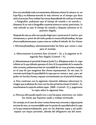 Una vez estudiado todo correctamente, debemos colocar la cámara en un
lujar fijo y no debemos moverla lo más mínimo en el tiempo que dure
todo el proceso. Para realizar las tomas dependiendo de cuál sea el motivo
a fotografiar, podremos usar el tiempo de retardo o un mando a
distancia. Si os vais a fotografiar vosotros mismo en varias posiciones, lo
más cómodo es usar el tiempo de retardo y después colocaros en la
posición elegida.
Después de esto ya sólo nos queda elegir que o quien será el motivo que
clonaremos y a partir de ahí todo queda en manos del photoshop. Así que
ahora explicaremos paso a paso como se realiza el método de los clones:
1. Abrimos photoshop y seleccionamos todas las fotos que vamos a usar
para el montaje.
2. Seleccionamos la primera foto (Control + A), y la pegamos en la
segunda foto elegida (Control + V).
3. Seleccionamos el pincel de historia (tecla Y) y dibujamos sobre la capa
inferior en la que debería aparecer el clon. Si la exposición de la escena ha
sido correcta, podremos pintar sin necesidad de ser muy precisos, excepto
en el caso de que tengamos dos clones superpuestos. En ese caso, lo
correcto sería bajar la opacidad de la capa que no vamos a usar, para así
poder ver los dos clones y repasar correctamente con el pincel de historia.
4. Para continuar con la siguiente clonación debemos seleccionar la
imagen que acabamos de crear con los dos primeros clones (Control + A),
mezclaremos la copia de ambas capas (Shift + Control + C) y pegaremos
la copia sobre la siguiente foto.
5. Ahora ya sólo queda repetir uno a uno los pasos anteriores con todos
los clones que hayamos usado y trabajo terminado.
Un consejo, en el caso de tener varios clones muy cercanos o alguna parte
encima de otra, es recomendable usar la opción de opacidad sobre la capa
en la que estamos trabajando, para ver las distintas capas y así poder
repasar con mayor precisión, además del obligatorio uso del zoom.
 
