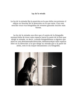 Ley de la mirada
La ley de la mirada fija la posición en la que debe encontrarse el
objeto en función de la dirección en la que mira. Con este
sencillo truco tus fotografías de retratos ganarán mucho más
fuerza.
La ley de la mirada nos dice que el sujeto de la fotografía
siempre debe de tener más espacio hacia la parte de la foto que
dirige la mirada, es decir, cuando fotografiamos a alguien que
mira en una determinada dirección, debemos dejar más espacio
libre en la dirección a la que dirige su mirada que a la parte de
atrás, esto le da mayor dinamismo a la fotografía.
 