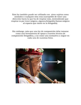 Esta ley también puede ser utilizada con otros sujetos como
animales o cualquier otra cosa susceptible de tener una
dirección hacia la que ha de respirar más, (entendiendo que
respirar es por tener oxígeno, algunos fotógrafos llaman oxígeno
al espacio que existe en la fotografía).
Sin embargo, más que una ley de composición debe tomarse
como una herramienta de apoyo a nuestra técnica de
composición fotográfica, y no como una normativa a seguir en
cada una de nuestras fotos.
 