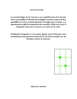 Ley de los tercios
La conocida Regla de los Tercios es una simplificación de la Sección
Áurea, que establece la división del rectángulo en partes proporcionales,
agradables a la vista y consecuentemente a la imagen que contenga, y es
seguramente la regla de composición más conocida y válida tanto para la
fotografía como para la pintura y el resto de las artes.
Dividiendo la fotografía en tres partes iguales, tanto horizontal como
verticalmente, los puntos de intersección de las líneas trazadas son los
llamados centros de atención.
Aplicación práctica
 