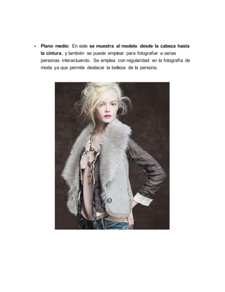  Plano medio: En este se muestra al modelo desde la cabeza hasta
la cintura, y también se puede emplear para fotografiar a varias
personas interactuando. Se emplea con regularidad en la fotografía de
moda ya que permite destacar la belleza de la persona.
 