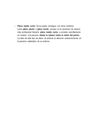  Plano medio corto: Se le puede conseguir con otros nombres
como plano pecho o plano busto, aunque en lo personal me parece
más profesional llamarlo plano medio corto, y consiste sencillamente
en mostrar a la persona desde la cabeza hasta la mitad del pecho.
La idea de este tipo de plano es enfocar la atención exclusivamente en
la persona aislándola de su entorno.
 