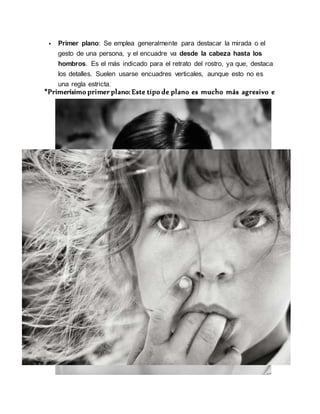  Primer plano: Se emplea generalmente para destacar la mirada o el
gesto de una persona, y el encuadre va desde la cabeza hasta los
hombros. Es el más indicado para el retrato del rostro, ya que, destaca
los detalles. Suelen usarse encuadres verticales, aunque esto no es
una regla estricta.
*Primerísimo primer plano: Este tipo de plano es mucho más agresivo e
 